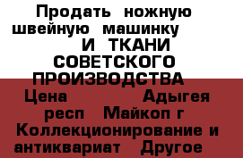 Продать  ножную  швейную  машинку  SINGER    И  ТКАНИ  СОВЕТСКОГО  ПРОИЗВОДСТВА  › Цена ­ 50 000 - Адыгея респ., Майкоп г. Коллекционирование и антиквариат » Другое   